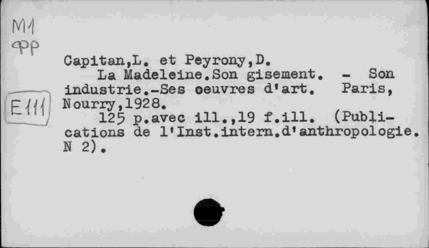 ﻿
qpp
||7н|
Capitan,L. et Peyrony,D.
La Madeleine.Son gisement. - Son industrie.-Ses oeuvres d’art. Paris, Nourry,1928.
125 p.avec ill.,19 f.ill. (Publications de 1«Inst.intern.d’anthropologie. N 2).